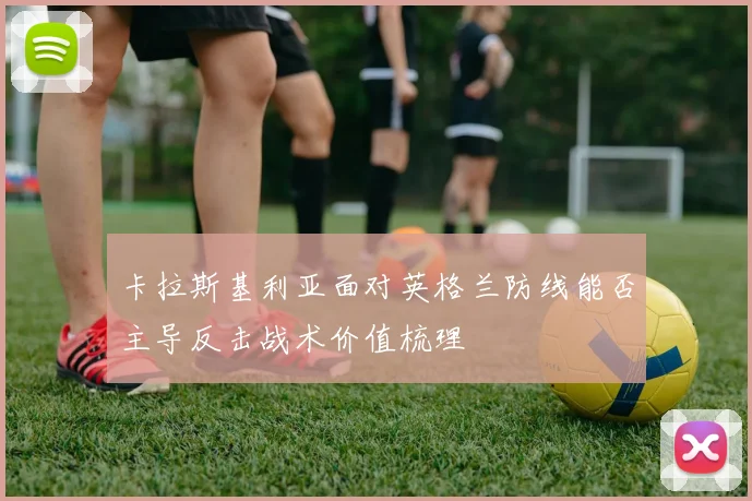 卡拉斯基利亚面对英格兰防线能否主导反击战术价值梳理