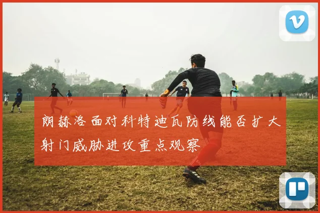 朗赫洛面对科特迪瓦防线能否扩大射门威胁进攻重点观察