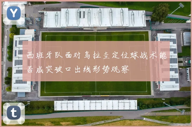 西班牙队面对乌拉圭定位球战术能否成突破口出线形势观察