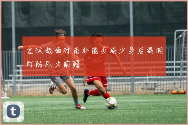 金玟哉面对南非能否减少身后漏洞盯防压力前瞻