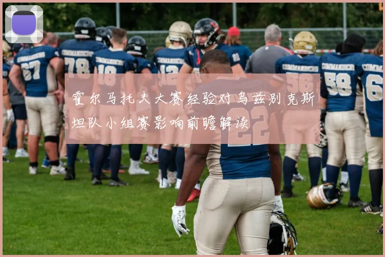 霍尔马托夫大赛经验对乌兹别克斯坦队小组赛影响前瞻解读