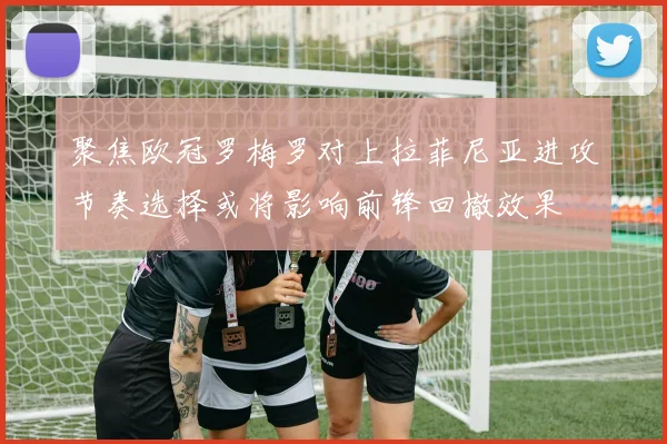 聚焦欧冠罗梅罗对上拉菲尼亚进攻节奏选择或将影响前锋回撤效果