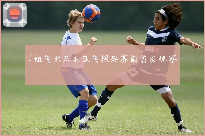 J组阿尔及利亚阿根廷赛前首发观察