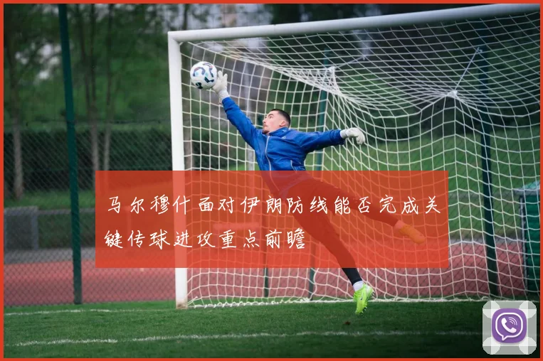 马尔穆什面对伊朗防线能否完成关键传球进攻重点前瞻