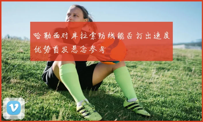 哈勒面对库拉索防线能否打出速度优势首发悬念参考