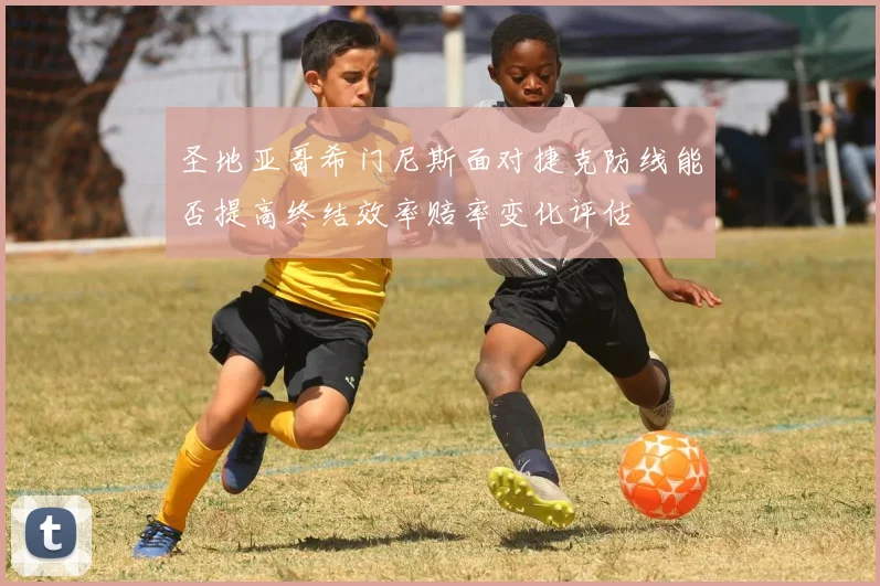 圣地亚哥希门尼斯面对捷克防线能否提高终结效率赔率变化评估