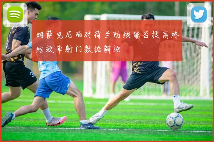 姆萨克尼面对荷兰防线能否提高终结效率射门数据解读
