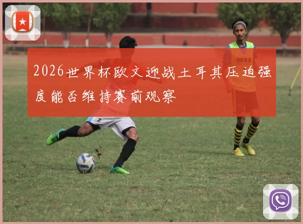 2026世界杯欧文迎战土耳其压迫强度能否维持赛前观察