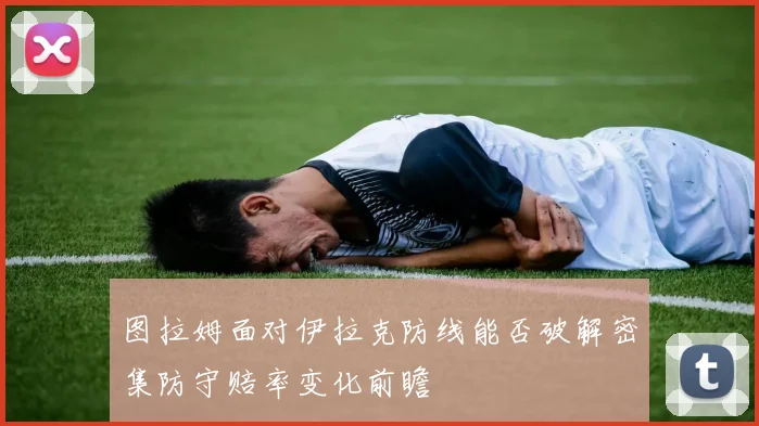 图拉姆面对伊拉克防线能否破解密集防守赔率变化前瞻