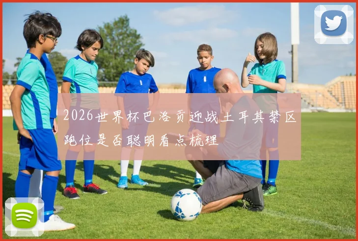 2026世界杯巴洛贡迎战土耳其禁区跑位是否聪明看点梳理