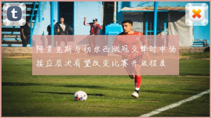 阿贾克斯与切尔西欧冠交锋时中场接应层次有望改变比赛开放程度