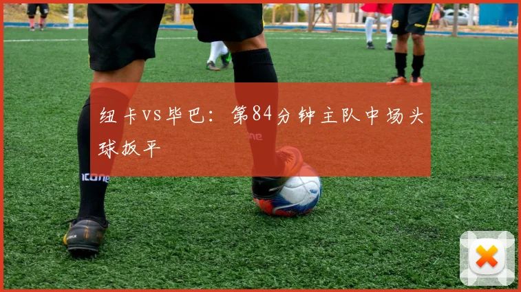 纽卡vs毕巴：第84分钟主队中场头球扳平
