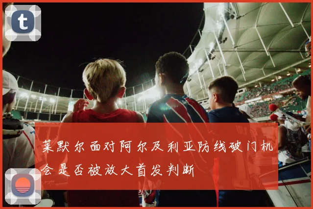 莱默尔面对阿尔及利亚防线破门机会是否被放大首发判断