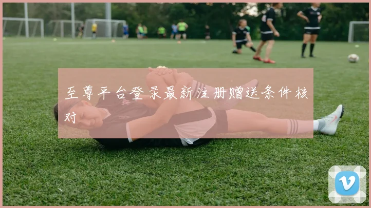至尊平台登录最新注册赠送条件核对