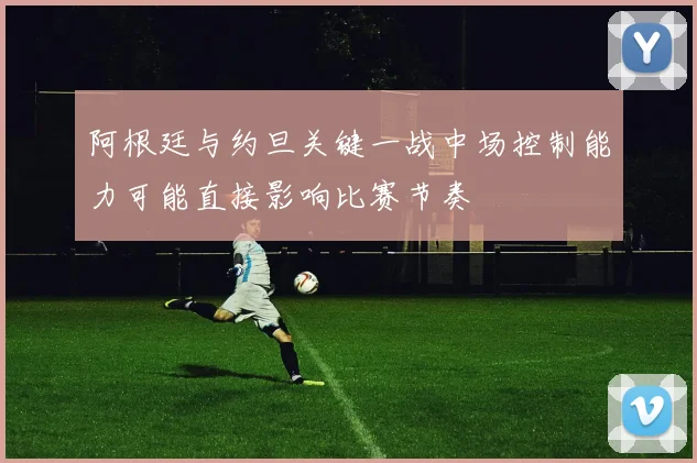 阿根廷与约旦关键一战中场控制能力可能直接影响比赛节奏