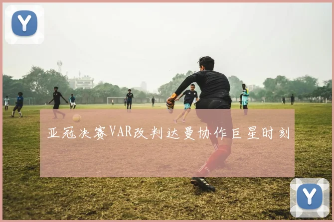 亚冠决赛VAR改判达曼协作巨星时刻