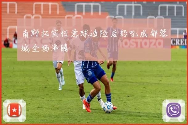 南野拓实任意球造险后怒吼成都蓉城全场沸腾