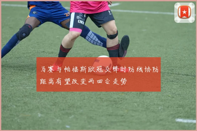 马赛与帕福斯欧冠交锋时防线协防距离有望改变两回合走势
