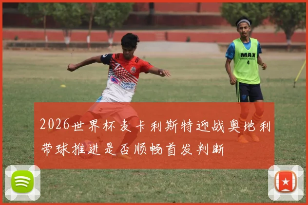 2026世界杯麦卡利斯特迎战奥地利带球推进是否顺畅首发判断